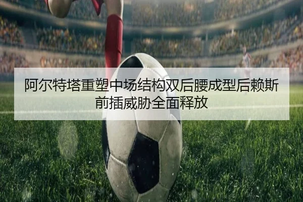 阿尔特塔重塑中场结构双后腰成型后赖斯前插威胁全面释放