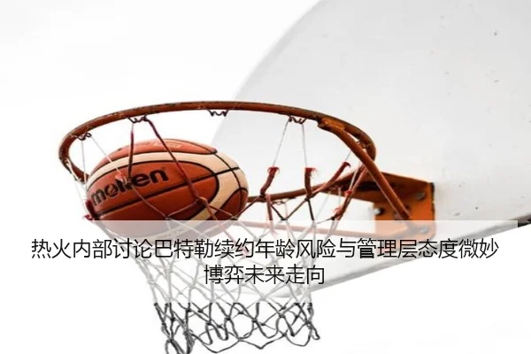 热火内部讨论巴特勒续约年龄风险与管理层态度微妙博弈未来走向